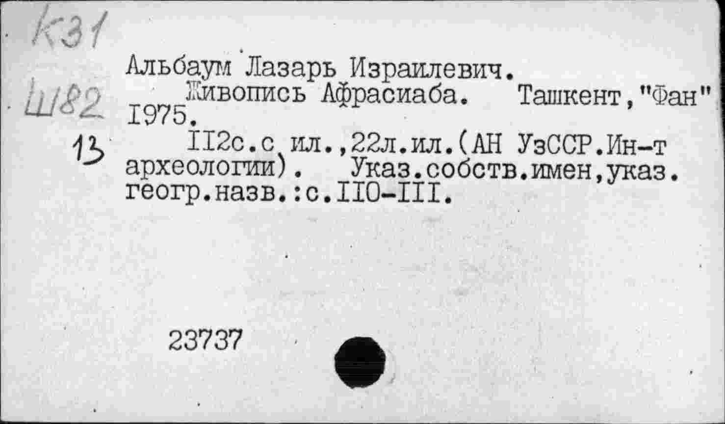 ﻿Альбаум Лазарь Израилевич.
рр .Живопись Афрасиаба. Ташкент,"Фа — 1975.
П2с.с ил.,22л.ил.(АН УзССР.Ин-т археологии). Указ.собств.имен,указ. геогр.назв. :с.П0-Ш.
23737